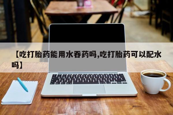 米索前列醇在线下单【吃打胎药能用水吞药吗,吃打胎药可以配水吗】