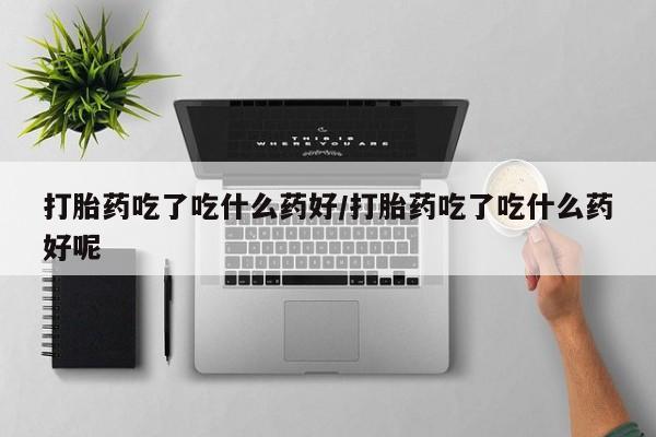 米索前列醇在线下单打胎药吃了吃什么药好/打胎药吃了吃什么药好呢