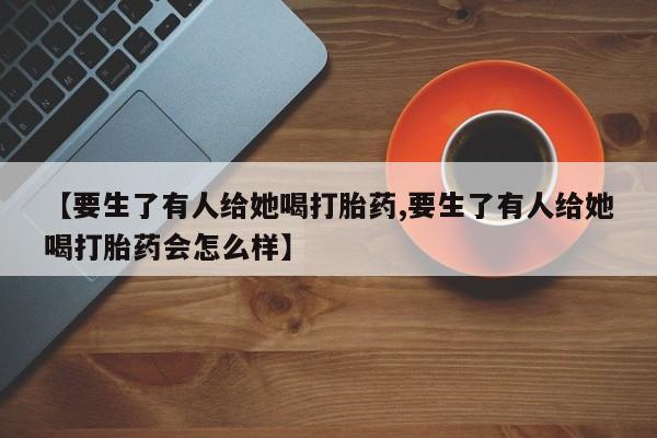 米索前列醇在线下单【要生了有人给她喝打胎药,要生了有人给她喝打胎药会怎么样】