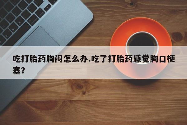 米索前列醇在线下单吃打胎药胸闷怎么办.吃了打胎药感觉胸口梗塞？