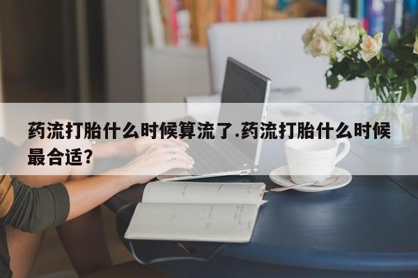 米索前列醇在线下单药流打胎什么时候算流了.药流打胎什么时候最合适？