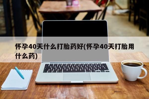 米索前列醇在线下单怀孕40天什么打胎药好(怀孕40天打胎用什么药)