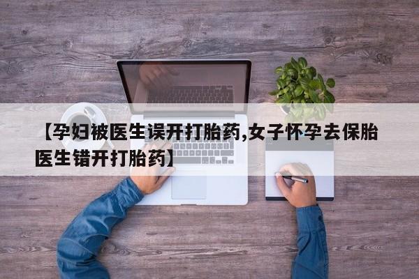 米索前列醇在线下单【孕妇被医生误开打胎药,女子怀孕去保胎 医生错开打胎药】