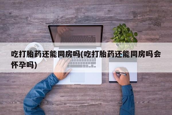 米索前列醇在线下单吃打胎药还能同房吗(吃打胎药还能同房吗会怀孕吗)