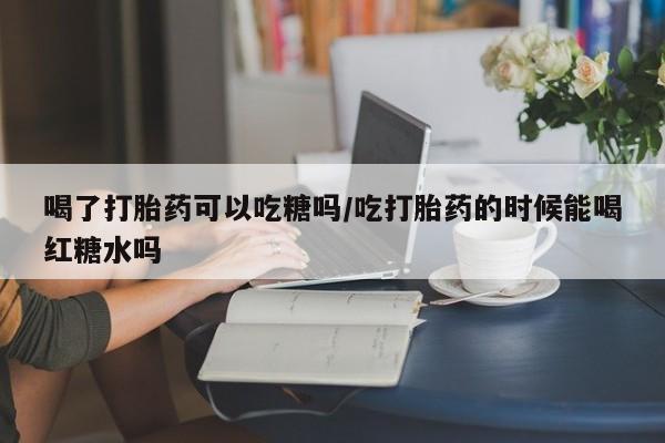 米索前列醇在线下单喝了打胎药可以吃糖吗/吃打胎药的时候能喝红糖水吗
