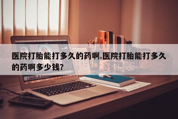 米索前列醇在线下单医院打胎能打多久的药啊.医院打胎能打多久的药啊多少钱？