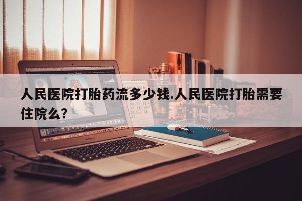 米索前列醇在线下单人民医院打胎药流多少钱.人民医院打胎需要住院么？