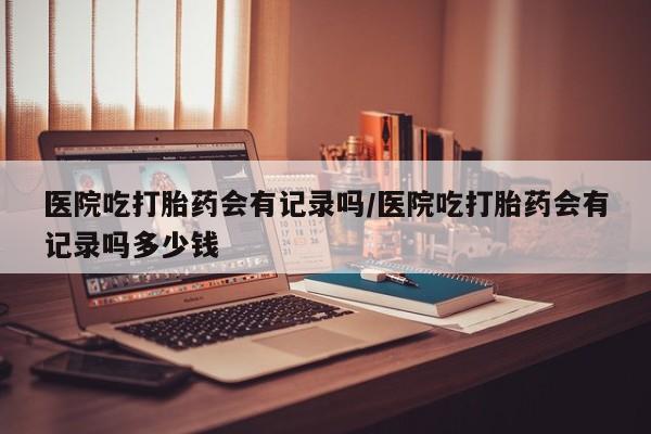 米索前列醇在线下单医院吃打胎药会有记录吗/医院吃打胎药会有记录吗多少钱
