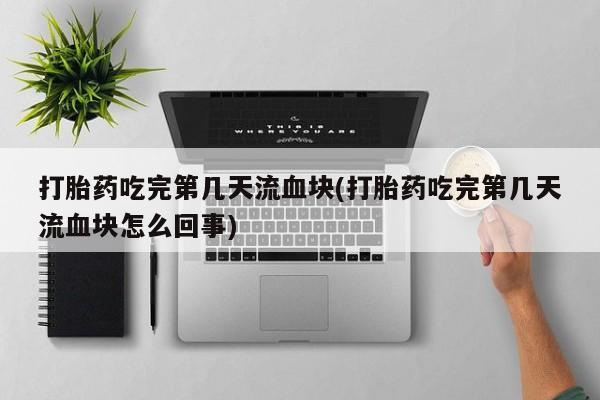 米索前列醇在线下单打胎药吃完第几天流血块(打胎药吃完第几天流血块怎么回事)