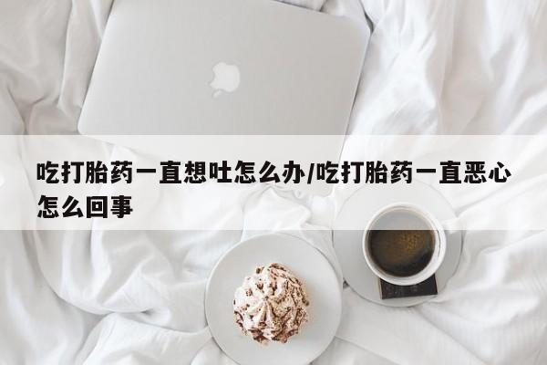 米索前列醇在线下单吃打胎药一直想吐怎么办/吃打胎药一直恶心怎么回事