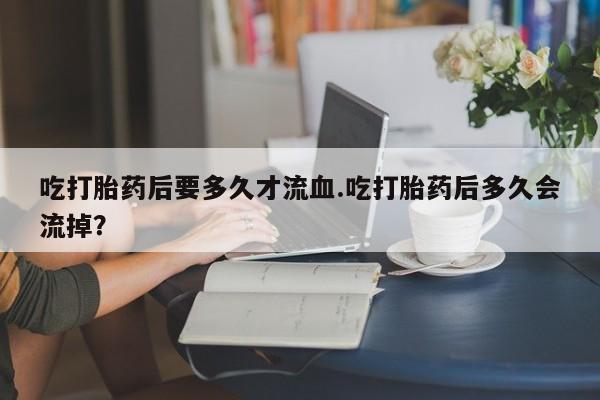 米索前列醇在线下单吃打胎药后要多久才流血.吃打胎药后多久会流掉？