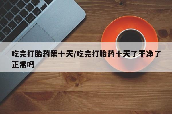米索前列醇在线下单吃完打胎药第十天/吃完打胎药十天了干净了正常吗