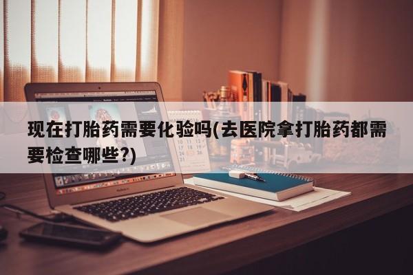 米索前列醇在线下单现在打胎药需要化验吗(去医院拿打胎药都需要检查哪些?)