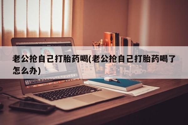 米索前列醇在线下单老公抢自己打胎药喝(老公抢自己打胎药喝了怎么办)
