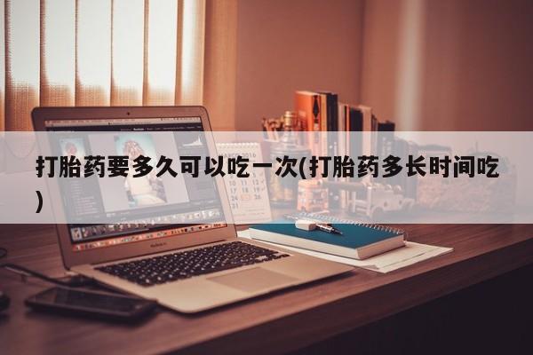 米索前列醇在线下单打胎药要多久可以吃一次(打胎药多长时间吃)