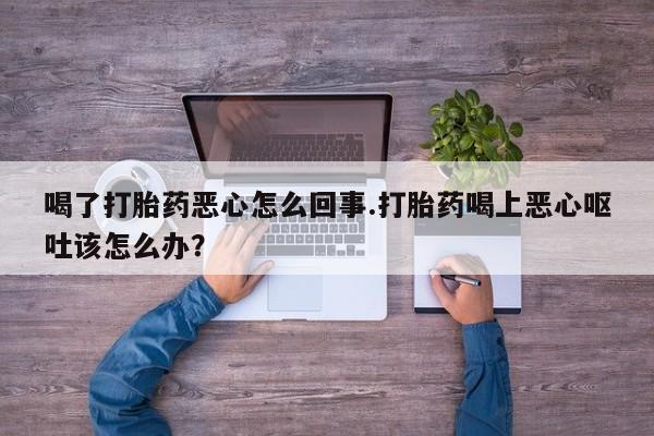 米索前列醇在线下单喝了打胎药恶心怎么回事.打胎药喝上恶心呕吐该怎么办？
