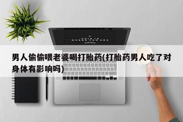 米索前列醇在线下单男人偷偷喂老婆喝打胎药(打胎药男人吃了对身体有影响吗)