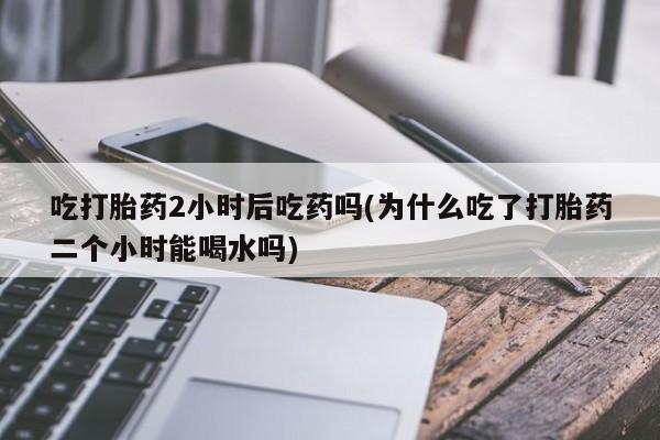 米索前列醇在线下单吃打胎药2小时后吃药吗(为什么吃了打胎药二个小时能喝水吗)