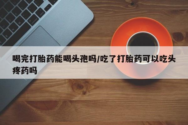 米索前列醇在线下单喝完打胎药能喝头孢吗/吃了打胎药可以吃头疼药吗