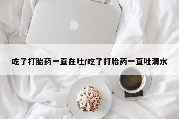 米索前列醇在线下单吃了打胎药一直在吐/吃了打胎药一直吐清水