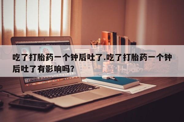 米索前列醇在线下单吃了打胎药一个钟后吐了.吃了打胎药一个钟后吐了有影响吗？