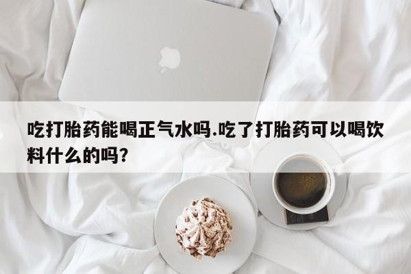 米索前列醇在线下单吃打胎药能喝正气水吗.吃了打胎药可以喝饮料什么的吗？