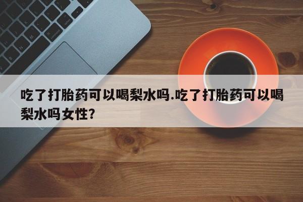 米索前列醇在线下单吃了打胎药可以喝梨水吗.吃了打胎药可以喝梨水吗女性？