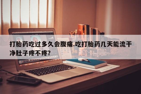 米索前列醇在线下单打胎药吃过多久会腹痛.吃打胎药几天能流干净肚子疼不疼？