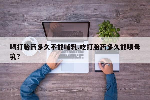 米索前列醇在线下单喝打胎药多久不能哺乳.吃打胎药多久能喂母乳？