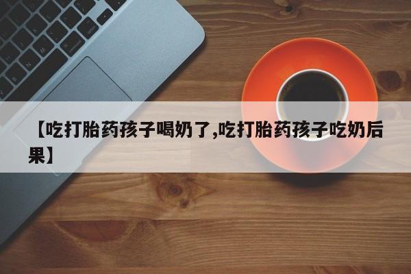 米索前列醇在线下单【吃打胎药孩子喝奶了,吃打胎药孩子吃奶后果】