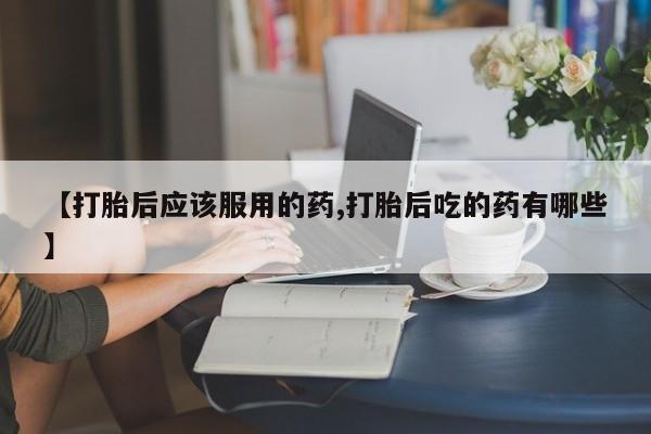 米索前列醇在线下单【打胎后应该服用的药,打胎后吃的药有哪些】