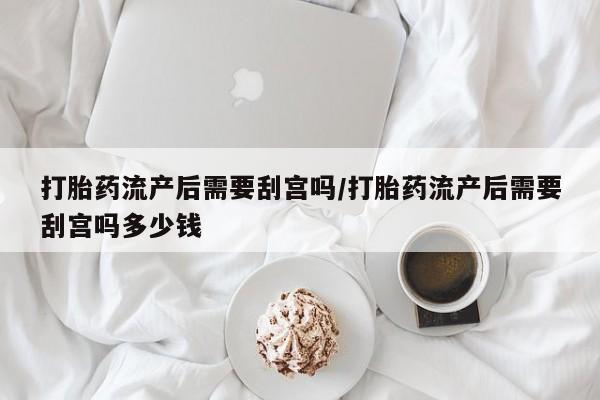 米索前列醇在线下单打胎药流产后需要刮宫吗/打胎药流产后需要刮宫吗多少钱