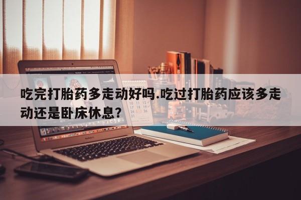米索前列醇在线下单吃完打胎药多走动好吗.吃过打胎药应该多走动还是卧床休息？