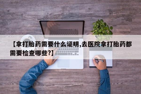米索前列醇在线下单【拿打胎药需要什么证明,去医院拿打胎药都需要检查哪些?】