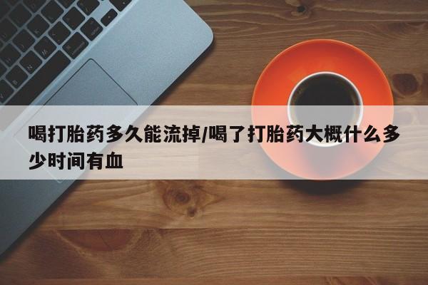 米索前列醇在线下单喝打胎药多久能流掉/喝了打胎药大概什么多少时间有血