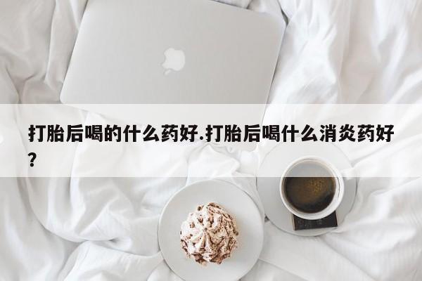 米索前列醇在线下单打胎后喝的什么药好.打胎后喝什么消炎药好？