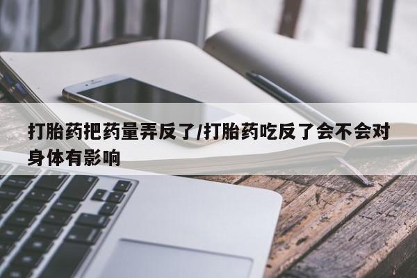 米索前列醇在线下单打胎药把药量弄反了/打胎药吃反了会不会对身体有影响