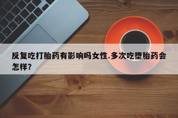米索前列醇在线下单反复吃打胎药有影响吗女性.多次吃堕胎药会怎样？