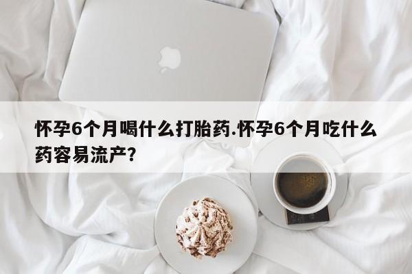米索前列醇在线下单怀孕6个月喝什么打胎药.怀孕6个月吃什么药容易流产？