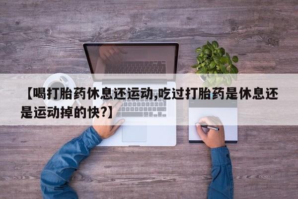 米索前列醇在线下单【喝打胎药休息还运动,吃过打胎药是休息还是运动掉的快?】