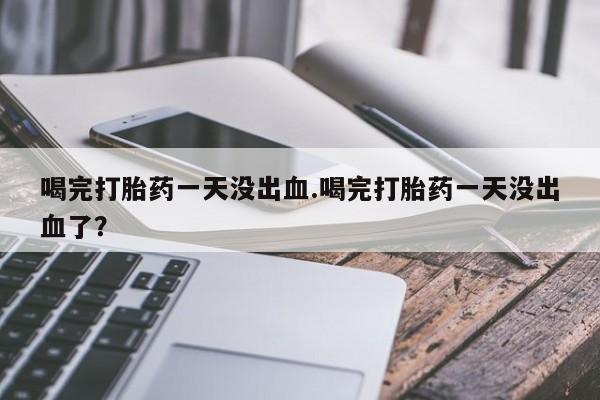 米索前列醇在线下单喝完打胎药一天没出血.喝完打胎药一天没出血了？