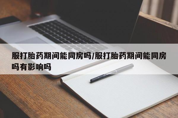 米索前列醇在线下单服打胎药期间能同房吗/服打胎药期间能同房吗有影响吗