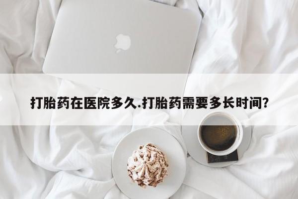 米索前列醇在线下单打胎药在医院多久.打胎药需要多长时间？