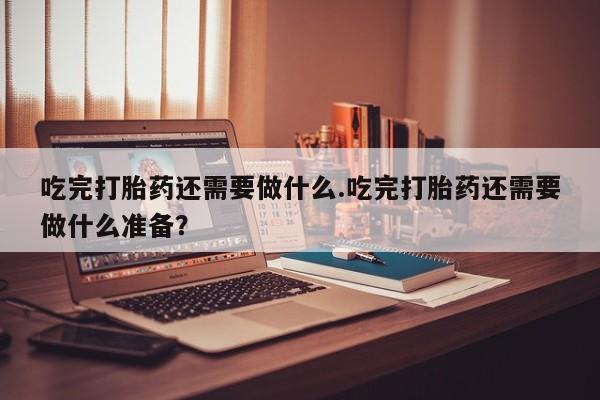 米索前列醇在线下单吃完打胎药还需要做什么.吃完打胎药还需要做什么准备？