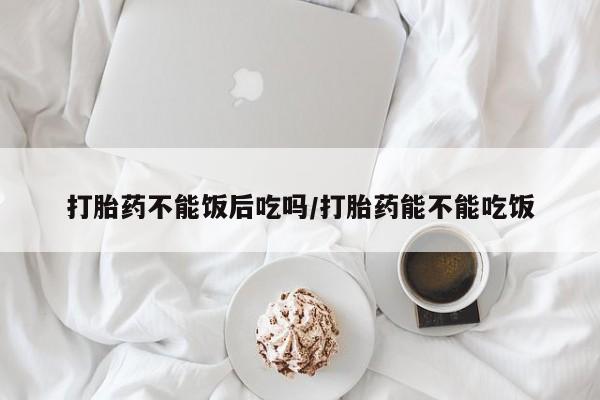 米索前列醇在线下单打胎药不能饭后吃吗/打胎药能不能吃饭