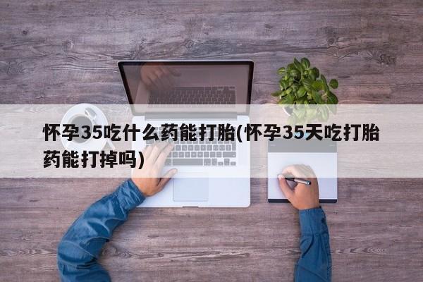 米索前列醇在线下单怀孕35吃什么药能打胎(怀孕35天吃打胎药能打掉吗)