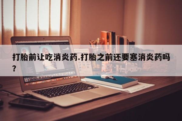 米索前列醇在线下单打胎前让吃消炎药.打胎之前还要塞消炎药吗？