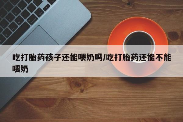 米索前列醇在线下单吃打胎药孩子还能喂奶吗/吃打胎药还能不能喂奶