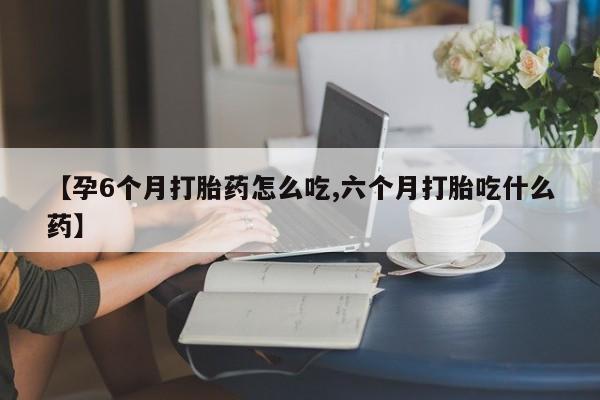 米索前列醇在线下单【孕6个月打胎药怎么吃,六个月打胎吃什么药】