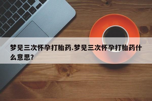 米索前列醇在线下单梦见三次怀孕打胎药.梦见三次怀孕打胎药什么意思？